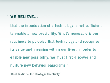 "We believe that the introduction of a technology is not sufficient to enable a new possibility. Whats necessary is our readiness to perceive that technology and recognize its value and meaning within our lives. In order to enable new possibility, we must first discover and nurture new behavior paradigms."  Beal Institute for Strategic Creativity